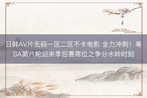 日韩AV片无码一区二区不卡电影 全力冲刺！粤BA第八轮迎来季后赛席位之争分水岭时刻
