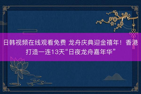 日韩视频在线观看免费 龙舟庆典迎金禧年！香港打造一连13天“日夜龙舟嘉年华”