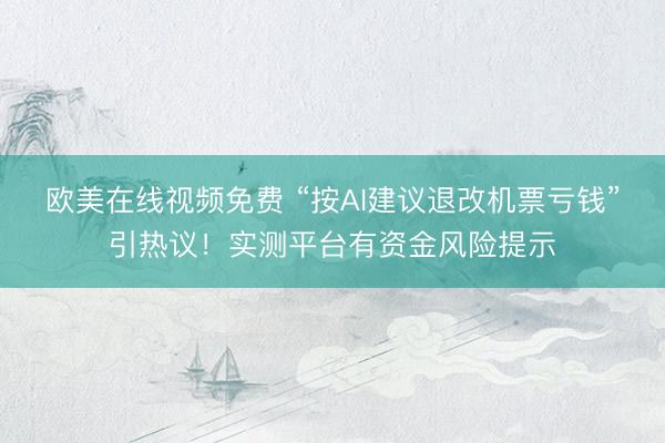 欧美在线视频免费 “按AI建议退改机票亏钱”引热议！实测平台有资金风险提示