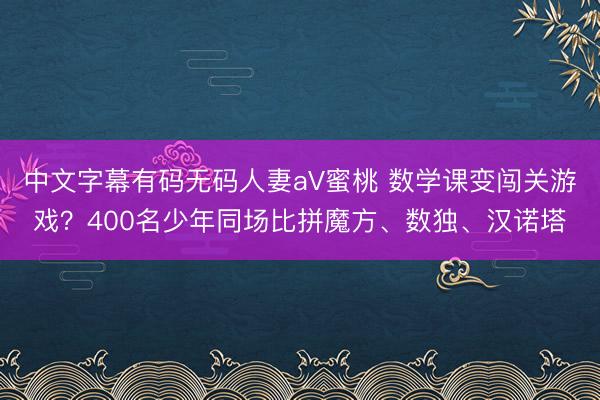 中文字幕有码无码人妻aV蜜桃 数学课变闯关游戏？400名少年同场比拼魔方、数独、汉诺塔