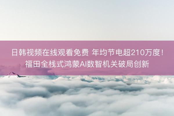 日韩视频在线观看免费 年均节电超210万度！福田全栈式鸿蒙AI数智机关破局创新