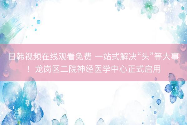 日韩视频在线观看免费 一站式解决“头”等大事！龙岗区二院神经医学中心正式启用