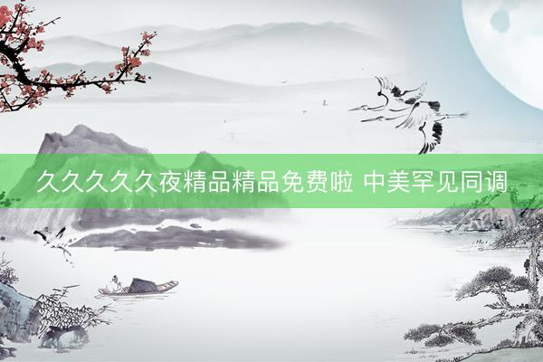 久久久久久夜精品精品免费啦 中美罕见同调