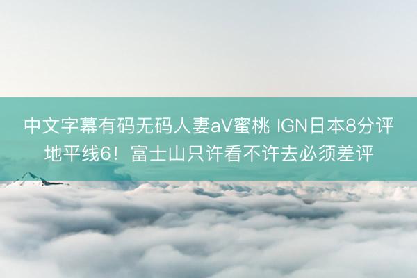 中文字幕有码无码人妻aV蜜桃 IGN日本8分评地平线6！富士山只许看不许去必须差评