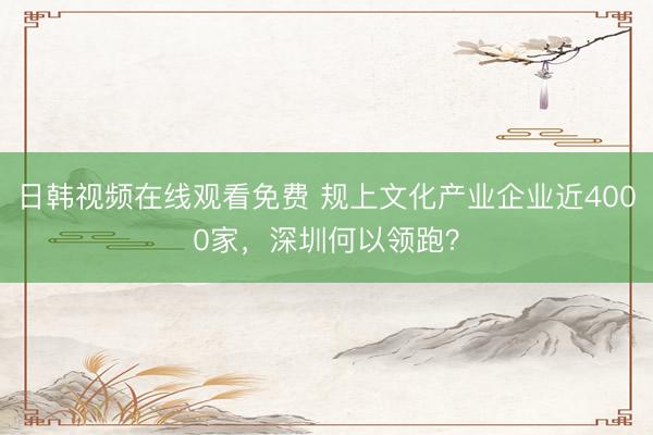 日韩视频在线观看免费 规上文化产业企业近4000家，深圳何以领跑？