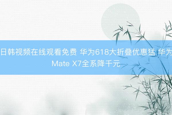 日韩视频在线观看免费 华为618大折叠优惠猛 华为Mate X7全系降千元