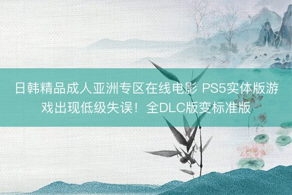 日韩精品成人亚洲专区在线电影 PS5实体版游戏出现低级失误！全DLC版变标准版