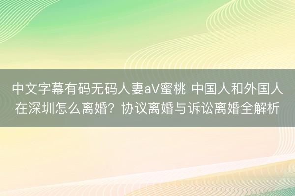 中文字幕有码无码人妻aV蜜桃 中国人和外国人在深圳怎么离婚？协议离婚与诉讼离婚全解析
