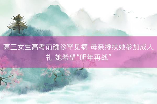 高三女生高考前确诊罕见病 母亲搀扶她参加成人礼 她希望“明年再战”