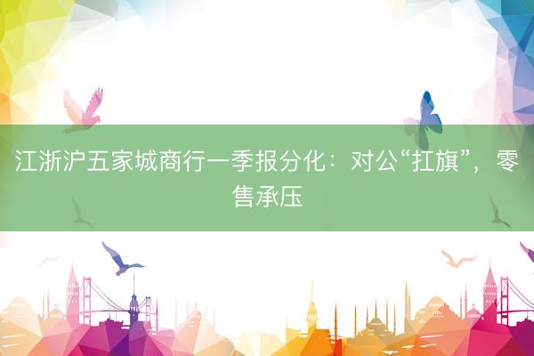 江浙沪五家城商行一季报分化：对公“扛旗”，零售承压