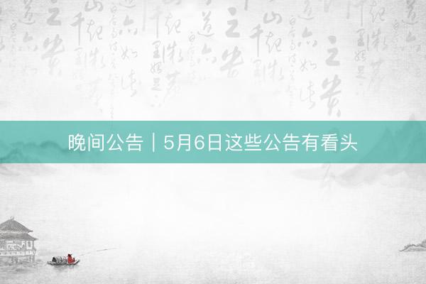 晚间公告｜5月6日这些公告有看头