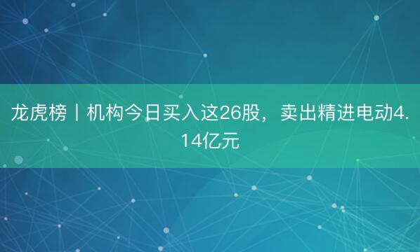 龙虎榜丨机构今日买入这26股，卖出精进电动4.14亿元