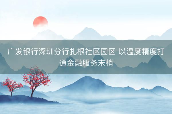 广发银行深圳分行扎根社区园区 以温度精度打通金融服务末梢