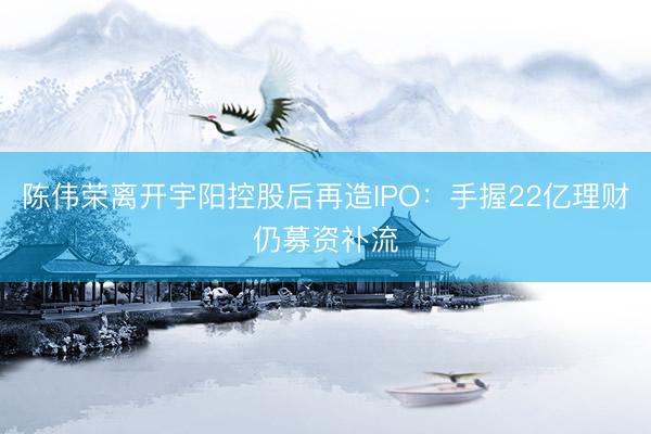 陈伟荣离开宇阳控股后再造IPO：手握22亿理财仍募资补流