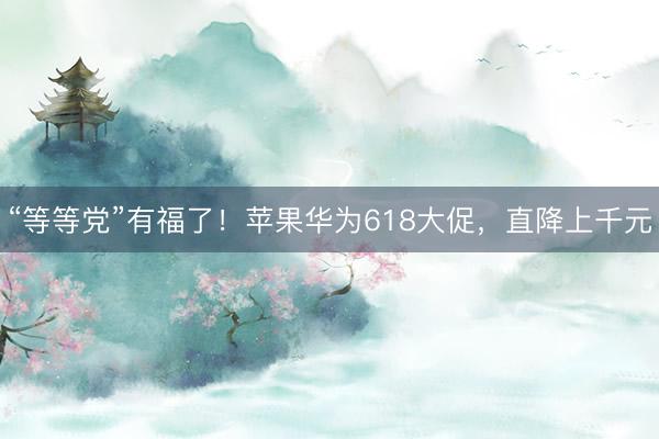“等等党”有福了！苹果华为618大促，直降上千元