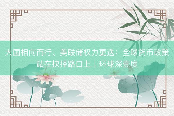 大国相向而行、美联储权力更迭：全球货币政策站在抉择路口上｜环球深壹度