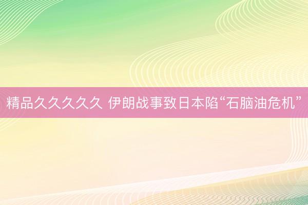 精品久久久久久 伊朗战事致日本陷“石脑油危机”