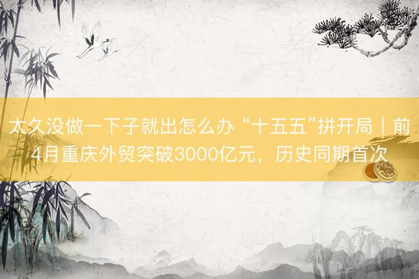 太久没做一下子就出怎么办 “十五五”拼开局｜前4月重庆外贸突破3000亿元，历史同期首次
