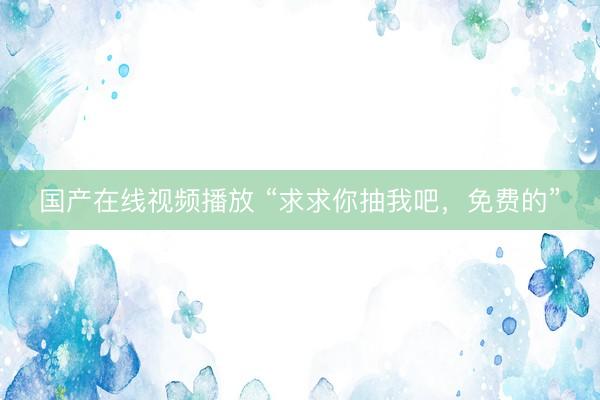 国产在线视频播放 “求求你抽我吧，免费的”