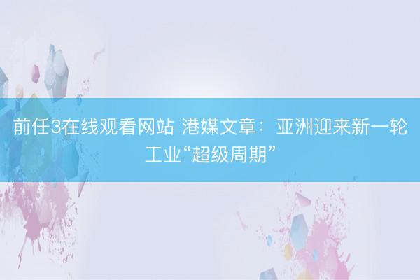 前任3在线观看网站 港媒文章：亚洲迎来新一轮工业“超级周期”