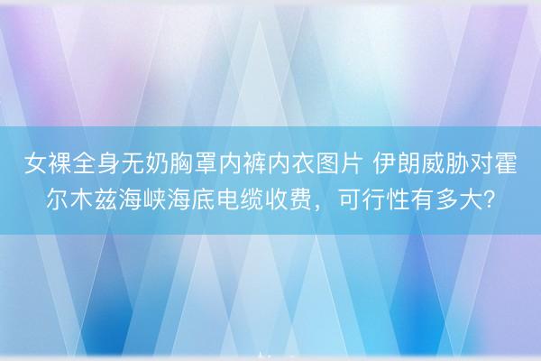 女裸全身无奶胸罩内裤内衣图片 伊朗威胁对霍尔木兹海峡海底电缆收费，可行性有多大？
