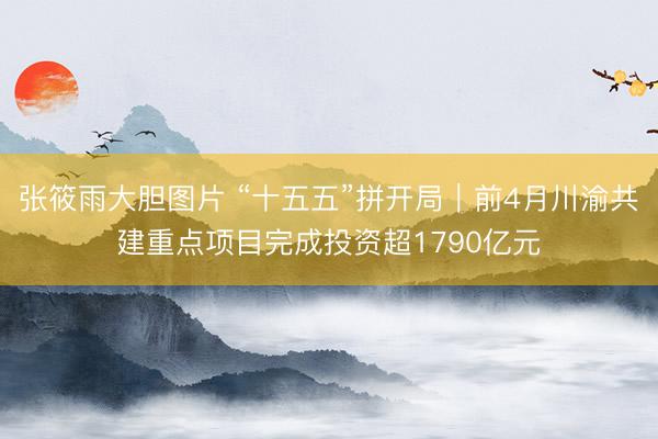 张筱雨大胆图片 “十五五”拼开局|前4月川渝共建重点项目完成投资超1790亿元