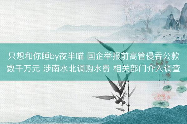 只想和你睡by夜半喵 国企举报前高管侵吞公款数千万元 涉南水北调购水费 相关部门介入调查