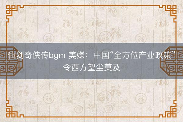 仙剑奇侠传bgm 美媒:中国“全方位产业政策”令西方望尘莫及