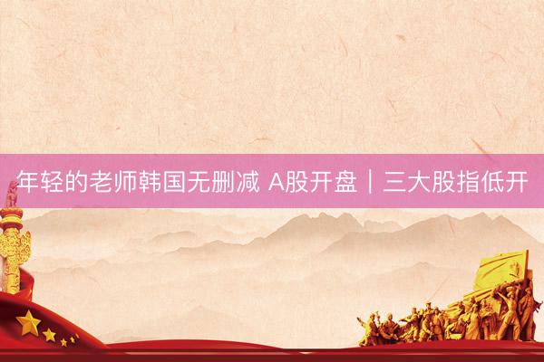 年轻的老师韩国无删减 A股开盘｜三大股指低开