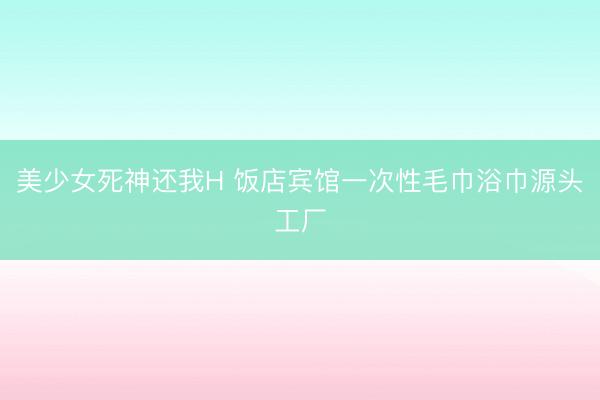美少女死神还我H 饭店宾馆一次性毛巾浴巾源头工厂