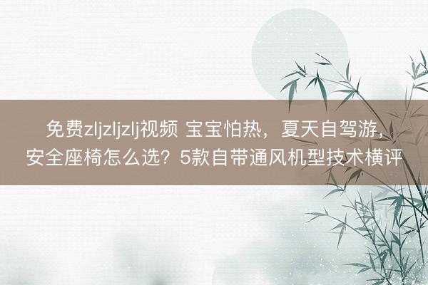 免费zljzljzlj视频 宝宝怕热，夏天自驾游，安全座椅怎么选？5款自带通风机型技术横评