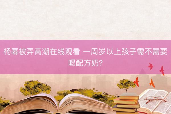 杨幂被弄高潮在线观看 一周岁以上孩子需不需要喝配方奶？