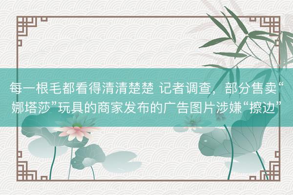 每一根毛都看得清清楚楚 记者调查，部分售卖“娜塔莎”玩具的商家发布的广告图片涉嫌“擦边”