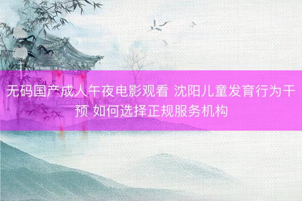 无码国产成人午夜电影观看 沈阳儿童发育行为干预 如何选择正规服务机构