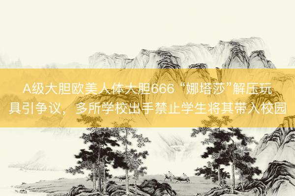 A级大胆欧美人体大胆666 “娜塔莎”解压玩具引争议，多所学校出手禁止学生将其带入校园