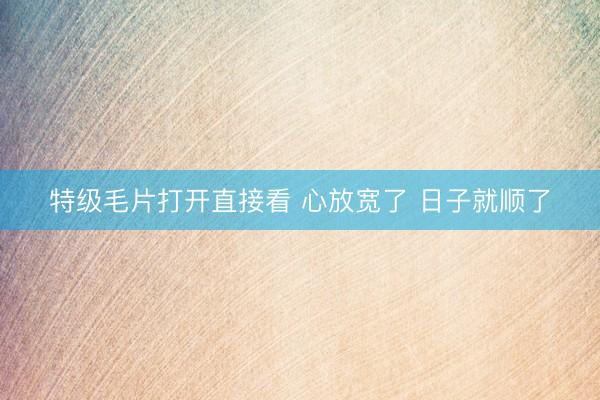特级毛片打开直接看 心放宽了 日子就顺了