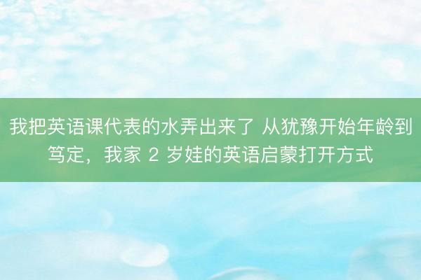 我把英语课代表的水弄出来了 从犹豫开始年龄到笃定，我家 2 岁娃的英语启蒙打开方式