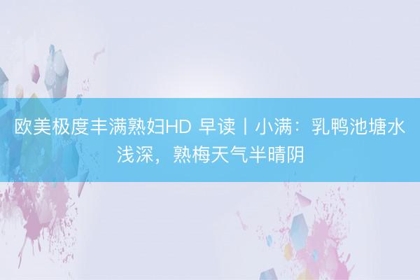 欧美极度丰满熟妇HD 早读丨小满：乳鸭池塘水浅深，熟梅天气半晴阴