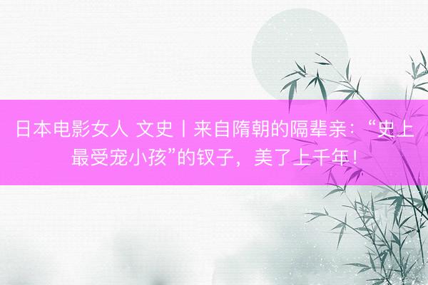 日本电影女人 文史丨来自隋朝的隔辈亲：“史上最受宠小孩”的钗子，美了上千年！