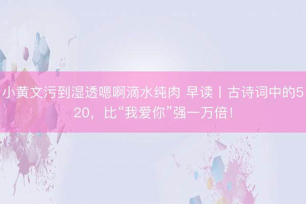 小黄文污到湿透嗯啊滴水纯肉 早读丨古诗词中的520，比“我爱你”强一万倍！