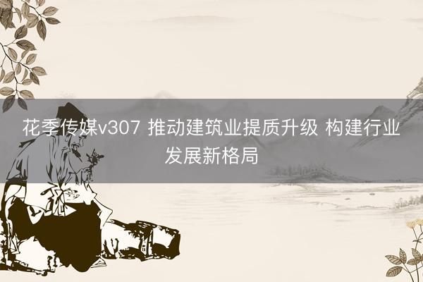 花季传媒v307 推动建筑业提质升级 构建行业发展新格局