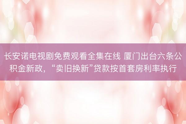 长安诺电视剧免费观看全集在线 厦门出台六条公积金新政，“卖旧换新”贷款按首套房利率执行