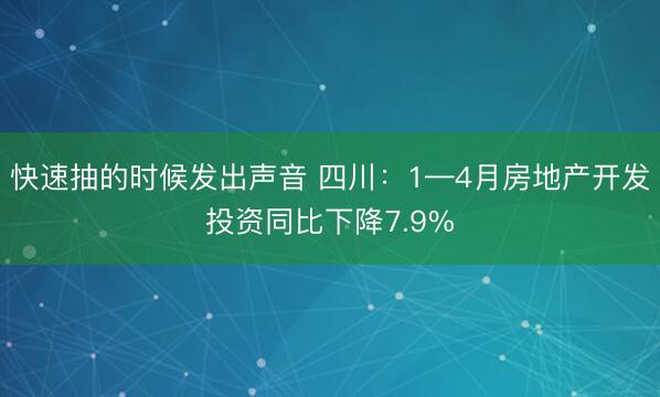 快速抽的时候发出声音 四川：1—4月房地产开发投资同比下降7.9%