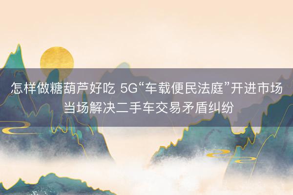 怎样做糖葫芦好吃 5G“车载便民法庭”开进市场 当场解决二手车交易矛盾纠纷