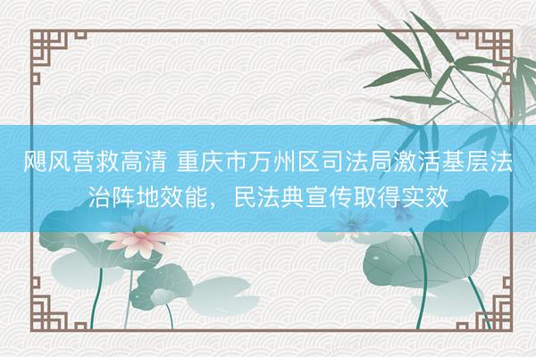 飓风营救高清 重庆市万州区司法局激活基层法治阵地效能，民法典宣传取得实效