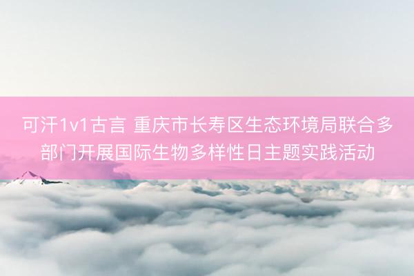 可汗1v1古言 重庆市长寿区生态环境局联合多部门开展国际生物多样性日主题实践活动