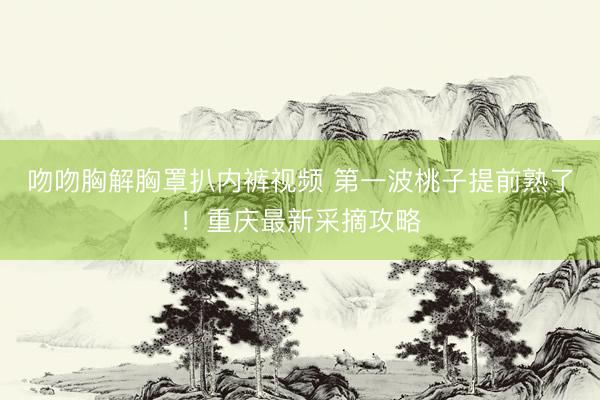 吻吻胸解胸罩扒内裤视频 第一波桃子提前熟了！重庆最新采摘攻略