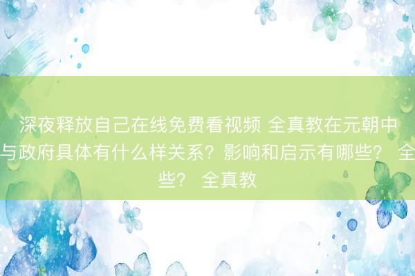 深夜释放自己在线免费看视频 全真教在元朝中后期与政府具体有什么样关系？影响和启示有哪些？ 全真教