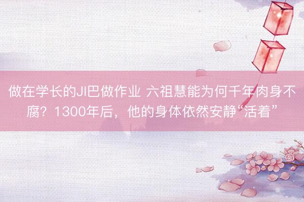 做在学长的JI巴做作业 六祖慧能为何千年肉身不腐？1300年后，他的身体依然安静“活着”
