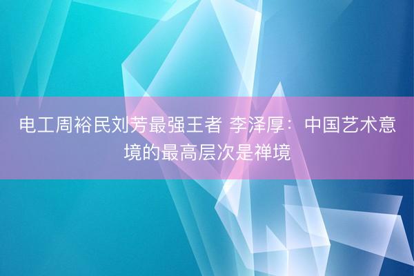 电工周裕民刘芳最强王者 李泽厚：中国艺术意境的最高层次是禅境